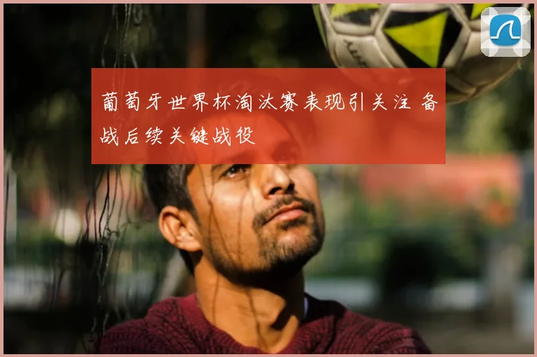葡萄牙世界杯淘汰赛表现引关注 备战后续关键战役