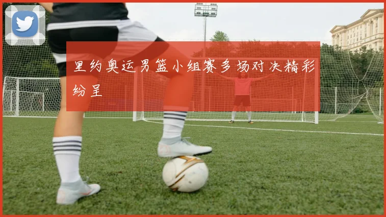 里约奥运男篮小组赛多场对决精彩纷呈