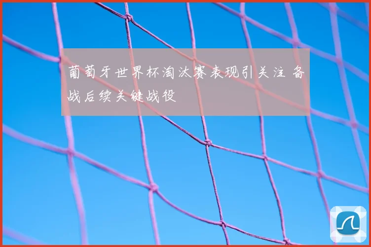 葡萄牙世界杯淘汰赛表现引关注 备战后续关键战役