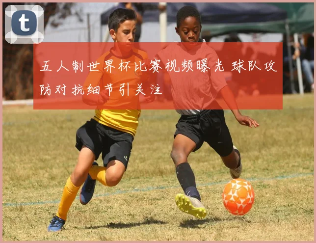 五人制世界杯比赛视频曝光 球队攻防对抗细节引关注