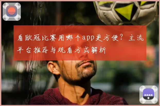 看欧冠比赛用哪个app更方便?主流平台推荐与观看方式解析