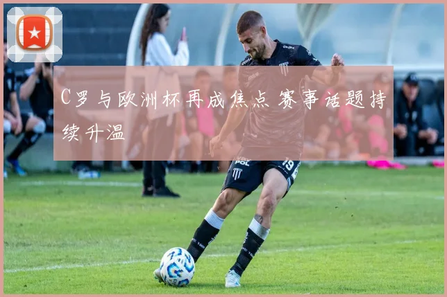 C罗与欧洲杯再成焦点 赛事话题持续升温