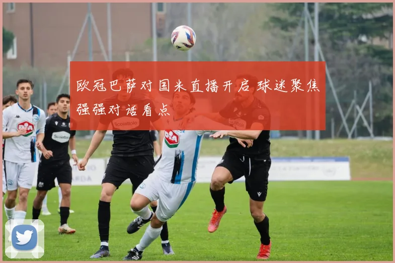 欧冠巴萨对国米直播开启 球迷聚焦强强对话看点