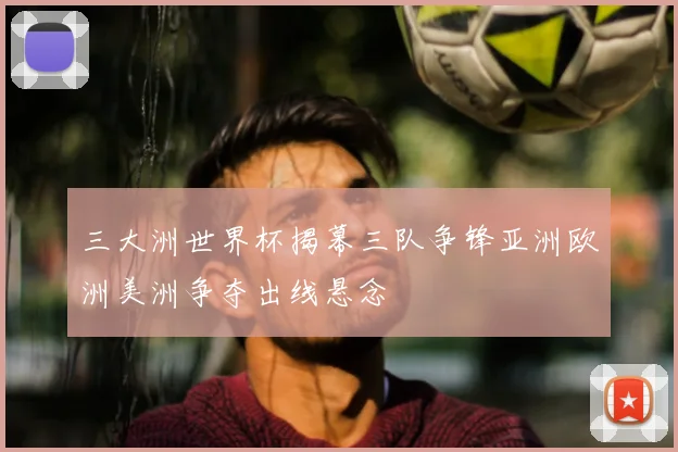 三大洲世界杯揭幕三队争锋亚洲欧洲美洲争夺出线悬念