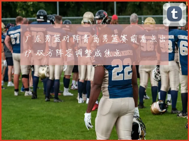 广东男篮对阵青岛男篮赛前看点出炉 双方阵容调整成焦点