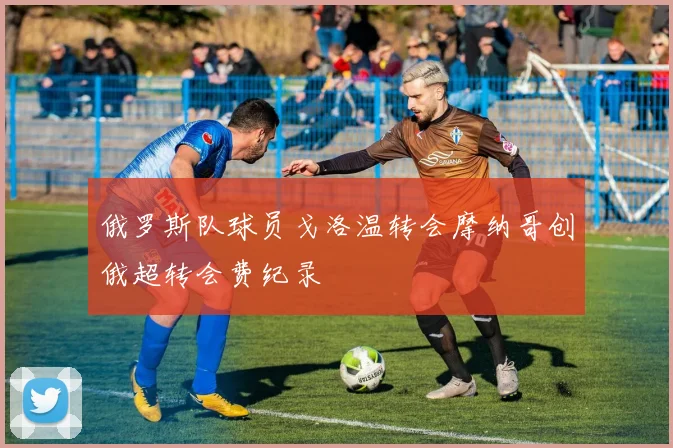 俄罗斯队球员戈洛温转会摩纳哥创俄超转会费纪录
