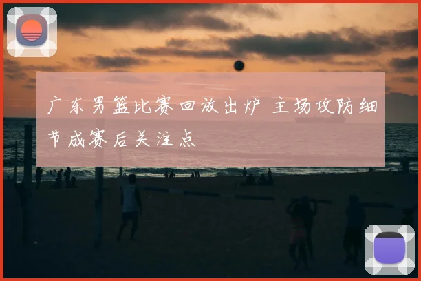 广东男篮比赛回放出炉 主场攻防细节成赛后关注点