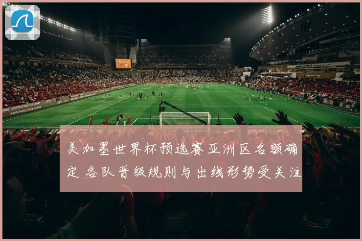 美加墨世界杯预选赛亚洲区名额确定 各队晋级规则与出线形势受关注