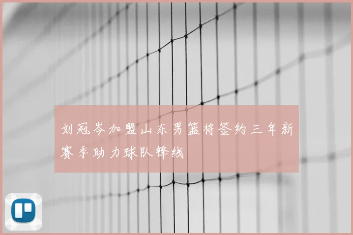 刘冠岑加盟山东男篮将签约三年新赛季助力球队锋线