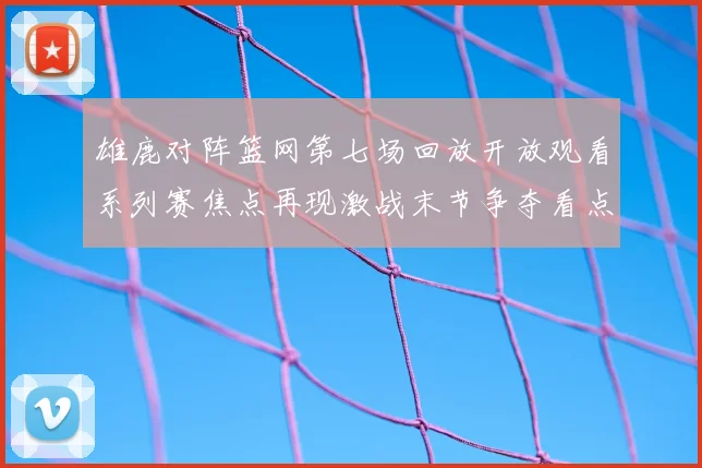 雄鹿对阵篮网第七场回放开放观看系列赛焦点再现激战末节争夺看点十足