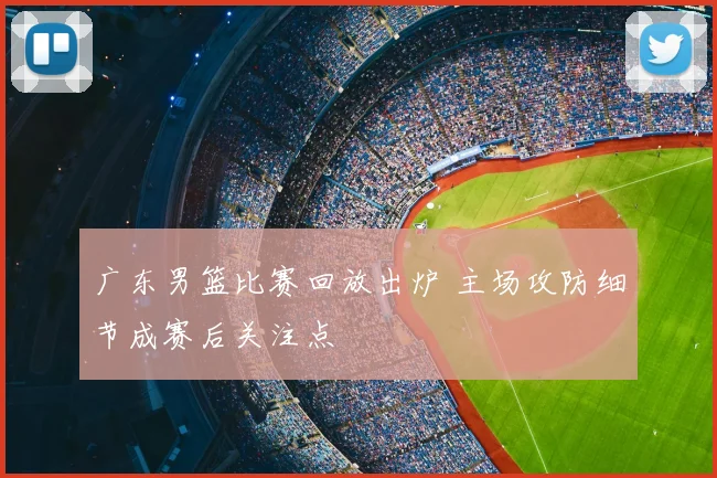 广东男篮比赛回放出炉 主场攻防细节成赛后关注点