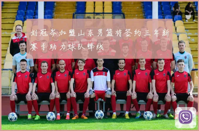 刘冠岑加盟山东男篮将签约三年新赛季助力球队锋线