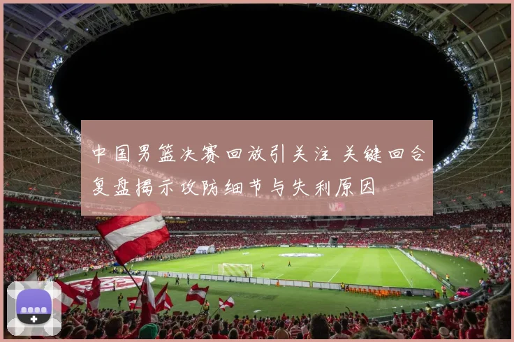 中国男篮决赛回放引关注 关键回合复盘揭示攻防细节与失利原因