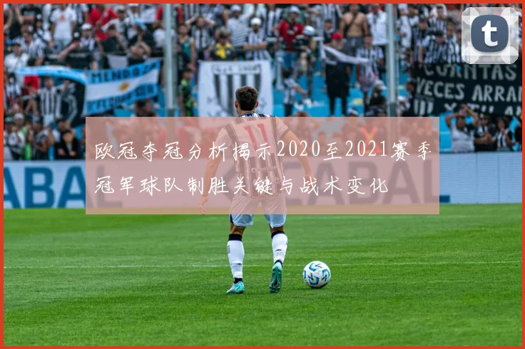 欧冠夺冠分析揭示2020至2021赛季冠军球队制胜关键与战术变化