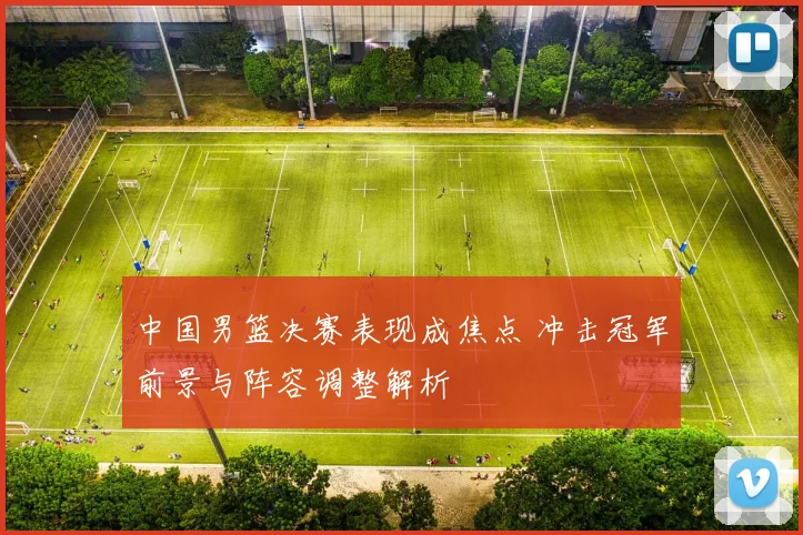 中国男篮决赛表现成焦点 冲击冠军前景与阵容调整解析