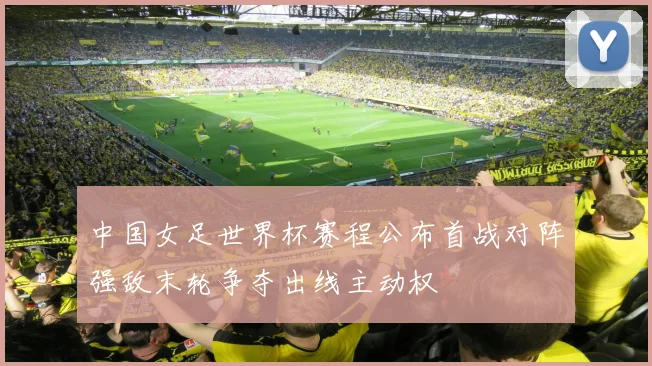 中国女足世界杯赛程公布首战对阵强敌末轮争夺出线主动权