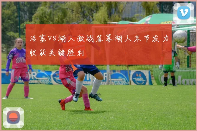 活塞vs湖人激战落幕湖人末节发力收获关键胜利