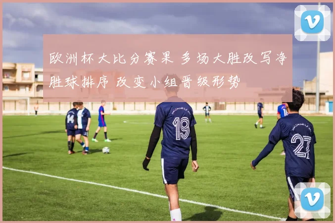 欧洲杯大比分赛果 多场大胜改写净胜球排序 改变小组晋级形势