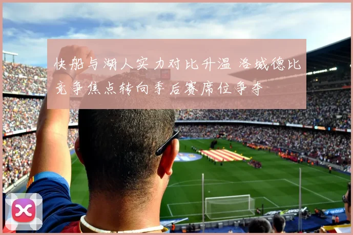 快船与湖人实力对比升温 洛城德比竞争焦点转向季后赛席位争夺