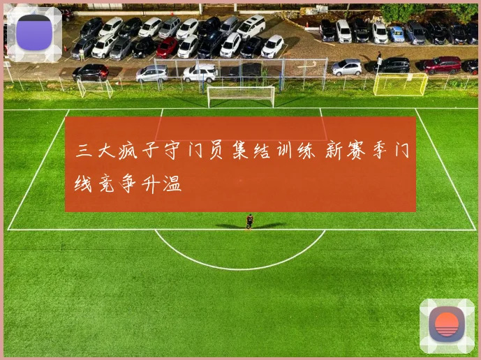 三大疯子守门员集结训练 新赛季门线竞争升温