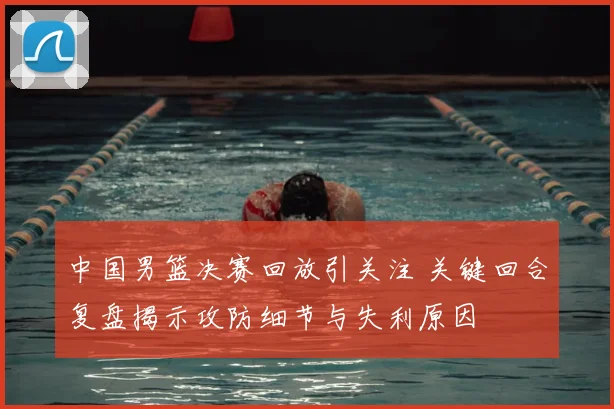 中国男篮决赛回放引关注 关键回合复盘揭示攻防细节与失利原因