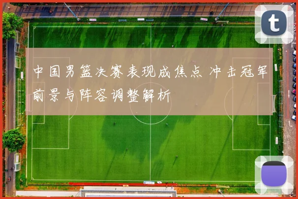 中国男篮决赛表现成焦点 冲击冠军前景与阵容调整解析