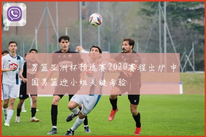 男篮亚洲杯预选赛2020赛程出炉 中国男篮迎小组关键考验