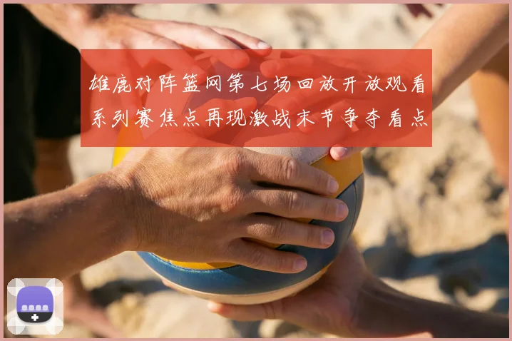 雄鹿对阵篮网第七场回放开放观看系列赛焦点再现激战末节争夺看点十足