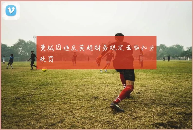 曼城因违反英超财务规定面临扣分处罚