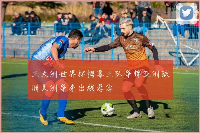 三大洲世界杯揭幕三队争锋亚洲欧洲美洲争夺出线悬念