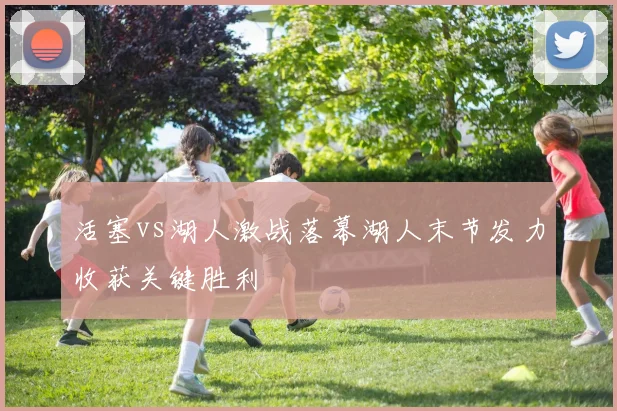 活塞vs湖人激战落幕湖人末节发力收获关键胜利