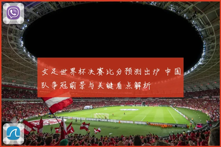 女足世界杯决赛比分预测出炉 中国队争冠前景与关键看点解析