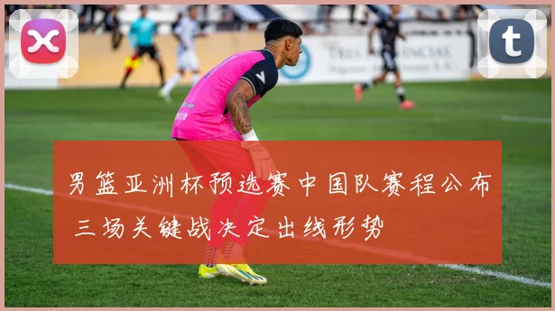 男篮亚洲杯预选赛中国队赛程公布 三场关键战决定出线形势