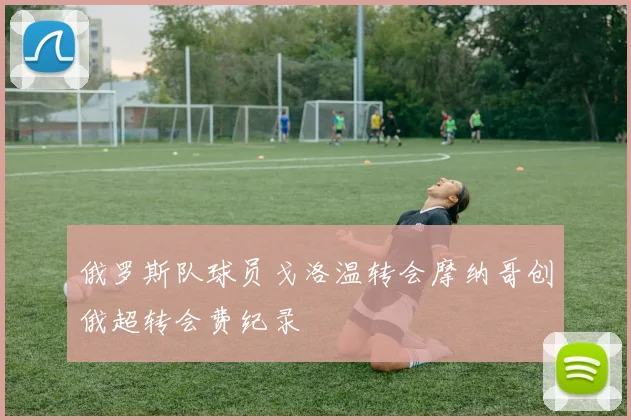 俄罗斯队球员戈洛温转会摩纳哥创俄超转会费纪录