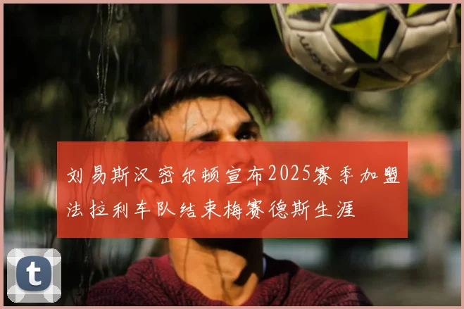 刘易斯汉密尔顿宣布2025赛季加盟法拉利车队结束梅赛德斯生涯