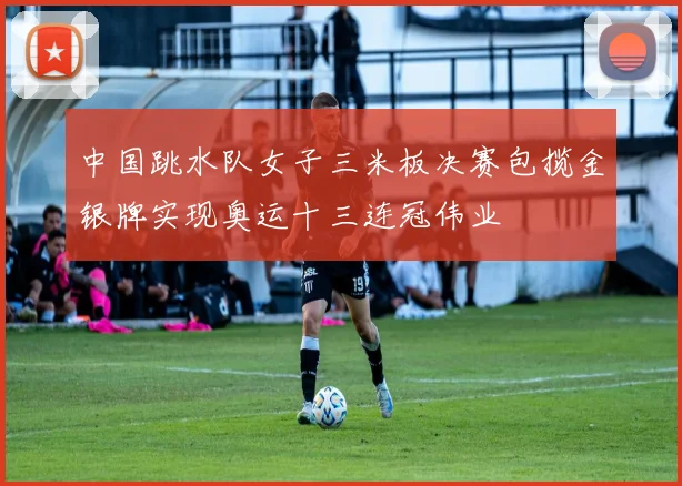 中国跳水队女子三米板决赛包揽金银牌实现奥运十三连冠伟业