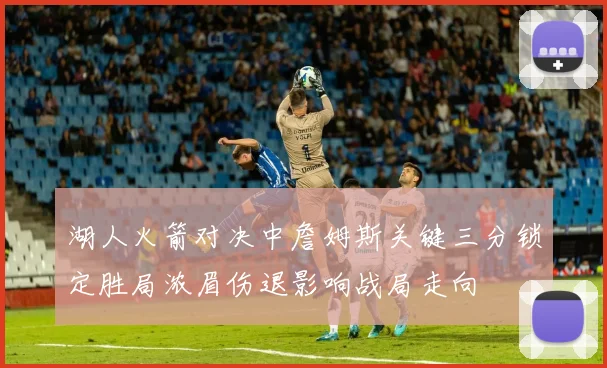 湖人火箭对决中詹姆斯关键三分锁定胜局浓眉伤退影响战局走向