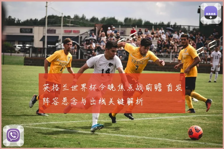 英格兰世界杯今晚焦点战前瞻 首发阵容悬念与出线关键解析